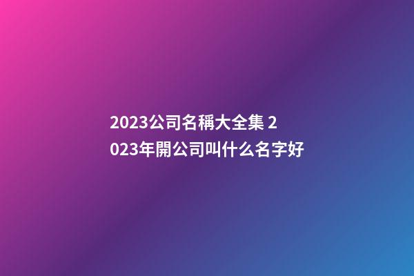 2023公司名稱大全集 2023年開公司叫什么名字好-第1張-公司起名-玄機(jī)派